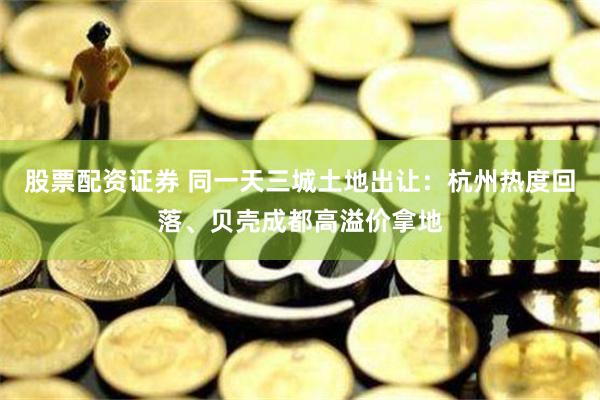 股票配资证券 同一天三城土地出让：杭州热度回落、贝壳成都高溢价拿地