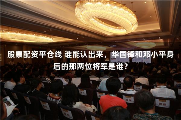股票配资平仓线 谁能认出来，华国锋和邓小平身后的那两位将军是谁？