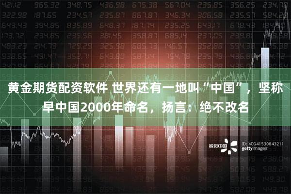 黄金期货配资软件 世界还有一地叫“中国”，坚称早中国2000年命名，扬言：绝不改名