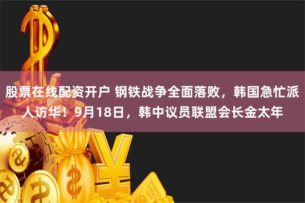 股票在线配资开户 钢铁战争全面落败，韩国急忙派人访华！9月18日，韩中议员联盟会长金太年