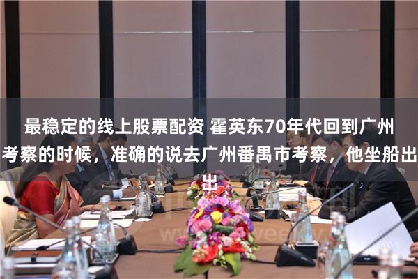 最稳定的线上股票配资 霍英东70年代回到广州考察的时候，准确的说去广州番禺市考察，他坐船出