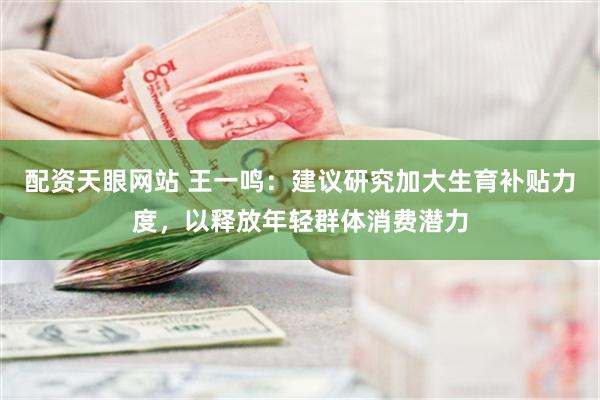 配资天眼网站 王一鸣：建议研究加大生育补贴力度，以释放年轻群体消费潜力
