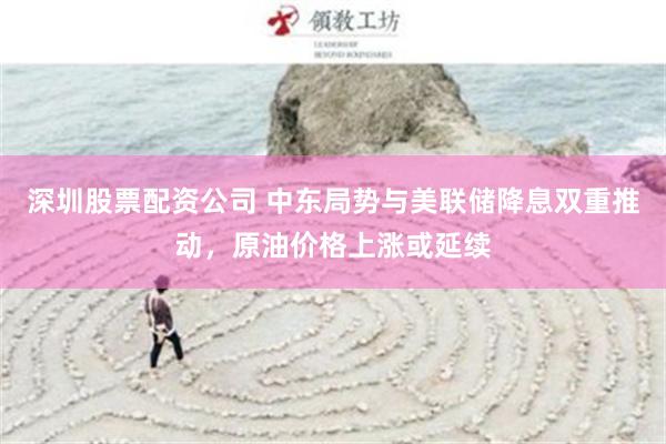深圳股票配资公司 中东局势与美联储降息双重推动，原油价格上涨或延续