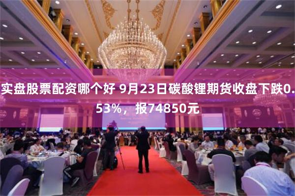 实盘股票配资哪个好 9月23日碳酸锂期货收盘下跌0.53%，报74850元