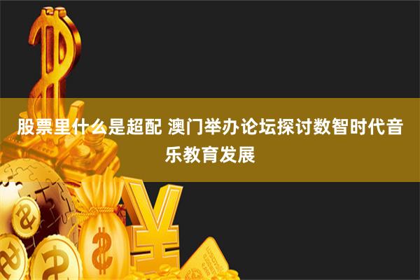 股票里什么是超配 澳门举办论坛探讨数智时代音乐教育发展