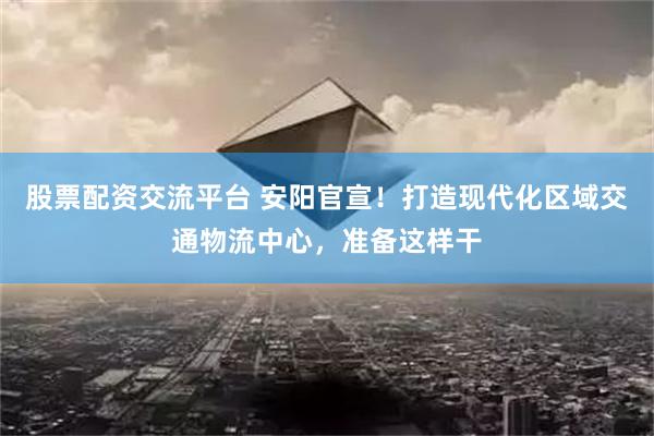 股票配资交流平台 安阳官宣！打造现代化区域交通物流中心，准备这样干