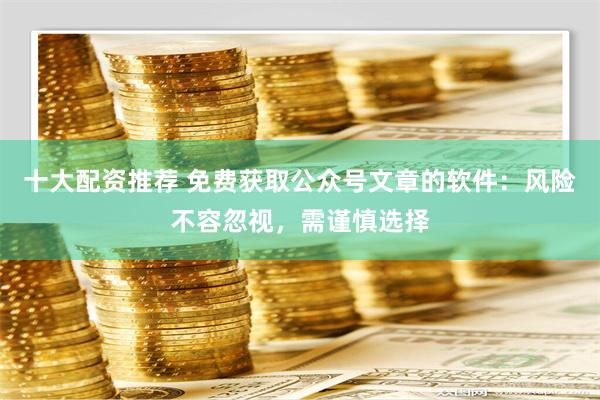 十大配资推荐 免费获取公众号文章的软件：风险不容忽视，需谨慎选择
