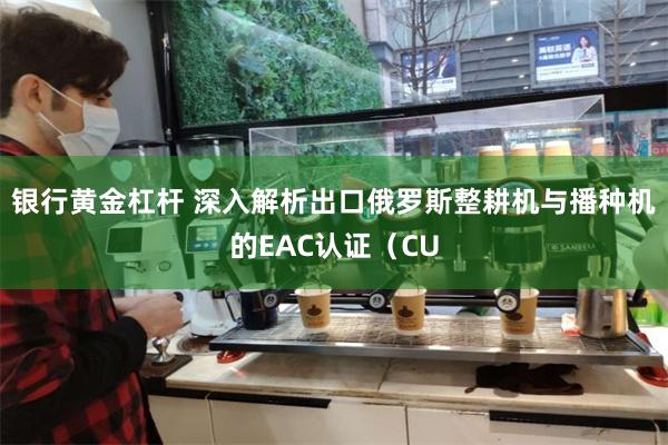 银行黄金杠杆 深入解析出口俄罗斯整耕机与播种机的EAC认证（CU