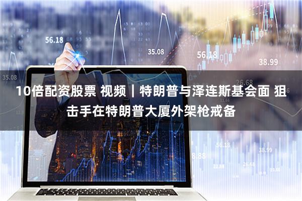10倍配资股票 视频｜特朗普与泽连斯基会面 狙击手在特朗普大厦外架枪戒备