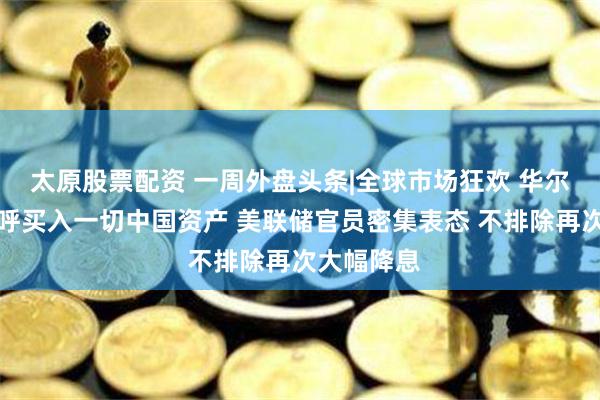 太原股票配资 一周外盘头条|全球市场狂欢 华尔街大佬高呼买入一切中国资产 美联储官员密集表态 不排除再次大幅降息