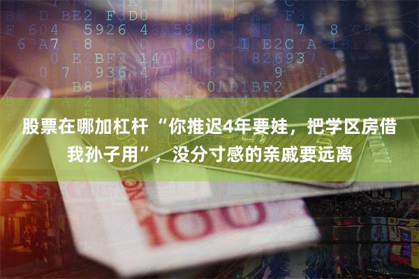 股票在哪加杠杆 “你推迟4年要娃，把学区房借我孙子用”，没分寸感的亲戚要远离