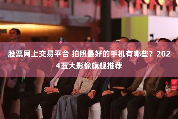 股票网上交易平台 拍照最好的手机有哪些？2024五大影像旗舰推荐