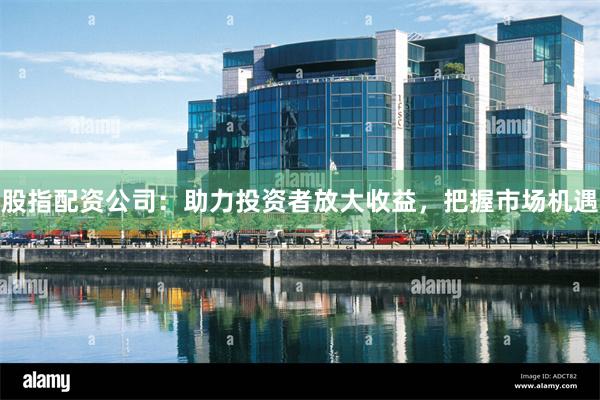 股指配资公司：助力投资者放大收益，把握市场机遇