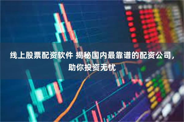 线上股票配资软件 揭秘国内最靠谱的配资公司，助你投资无忧