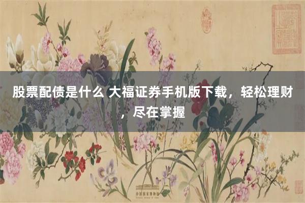 股票配债是什么 大福证券手机版下载，轻松理财，尽在掌握