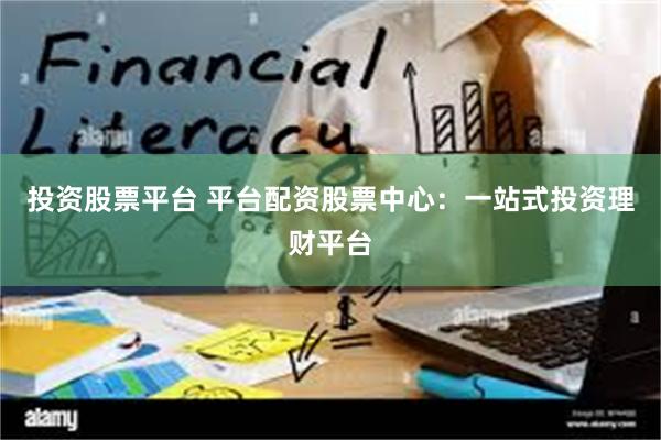 投资股票平台 平台配资股票中心：一站式投资理财平台