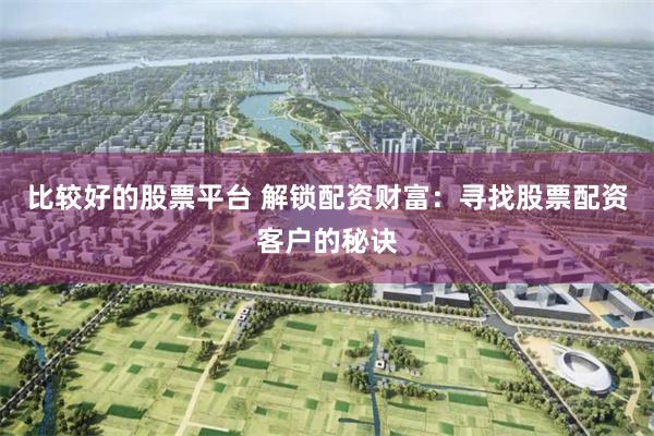 比较好的股票平台 解锁配资财富：寻找股票配资客户的秘诀