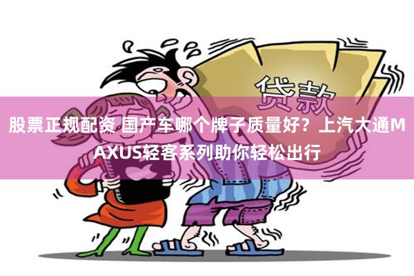 股票正规配资 国产车哪个牌子质量好？上汽大通MAXUS轻客系列助你轻松出行