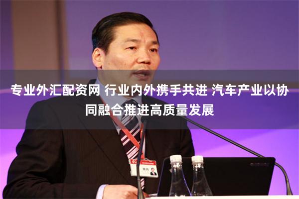 专业外汇配资网 行业内外携手共进 汽车产业以协同融合推进高质量发展