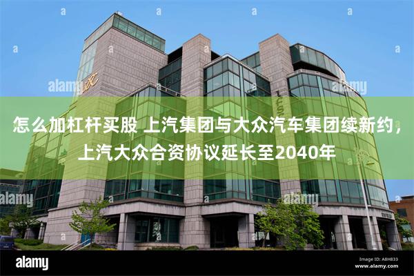 怎么加杠杆买股 上汽集团与大众汽车集团续新约，上汽大众合资协议延长至2040年