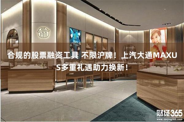 合规的股票融资工具 不限沪牌！上汽大通MAXUS多重礼遇助力换新！