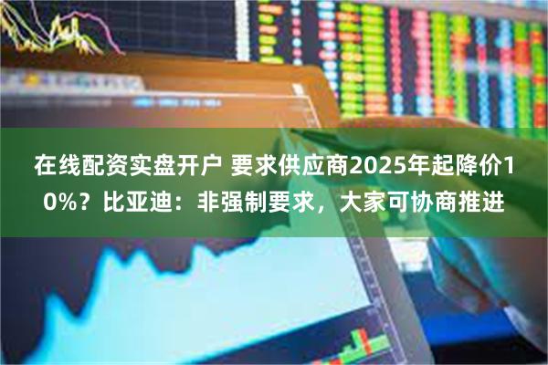 在线配资实盘开户 要求供应商2025年起降价10%？比亚迪：非强制要求，大家可协商推进