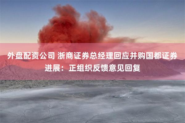 外盘配资公司 浙商证券总经理回应并购国都证券进展：正组织反馈意见回复
