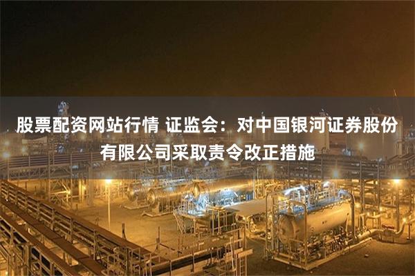 股票配资网站行情 证监会：对中国银河证券股份有限公司采取责令改正措施