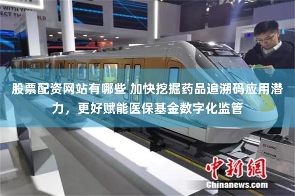 股票配资网站有哪些 加快挖掘药品追溯码应用潜力，更好赋能医保基金数字化监管