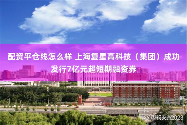 配资平仓线怎么样 上海复星高科技（集团）成功发行7亿元超短期融资券