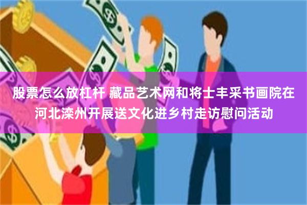 股票怎么放杠杆 藏品艺术网和将士丰采书画院在河北滦州开展送文化进乡村走访慰问活动