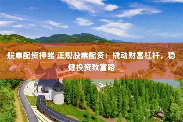 股票配资神器 正规股票配资：撬动财富杠杆，稳健投资致富路