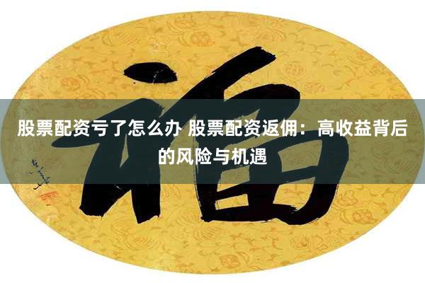 股票配资亏了怎么办 股票配资返佣：高收益背后的风险与机遇