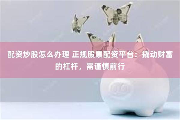 配资炒股怎么办理 正规股票配资平台：撬动财富的杠杆，需谨慎前行