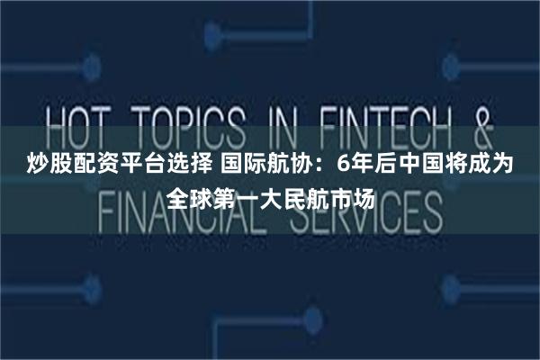 炒股配资平台选择 国际航协：6年后中国将成为全球第一大民航市场