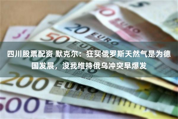 四川股票配资 默克尔：狂买俄罗斯天然气是为德国发展，没我维持俄乌冲突早爆发