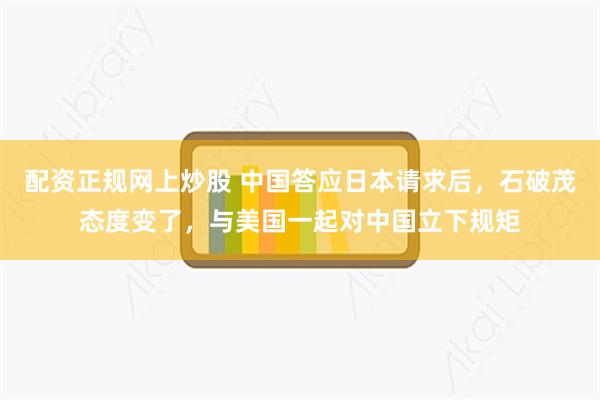 配资正规网上炒股 中国答应日本请求后，石破茂态度变了，与美国一起对中国立下规矩
