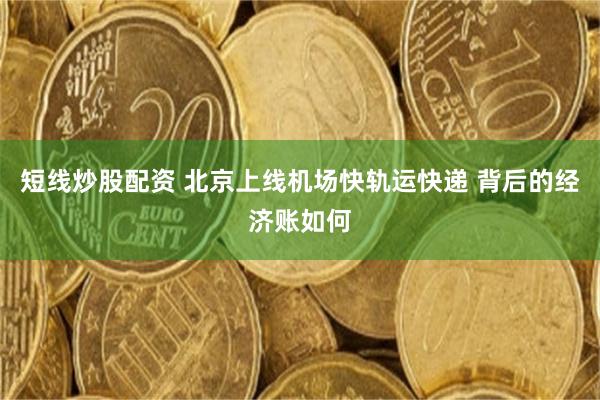 短线炒股配资 北京上线机场快轨运快递 背后的经济账如何