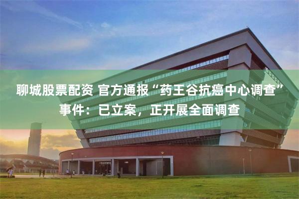 聊城股票配资 官方通报“药王谷抗癌中心调查”事件：已立案，正开展全面调查
