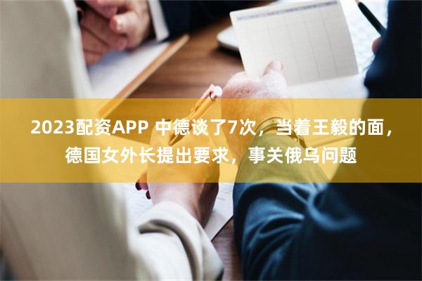 2023配资APP 中德谈了7次，当着王毅的面，德国女外长提出要求，事关俄乌问题