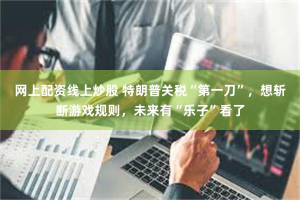 网上配资线上炒股 特朗普关税“第一刀”，想斩断游戏规则，未来有“乐子”看了