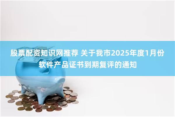 股票配资知识网推荐 关于我市2025年度1月份软件产品证书到期复评的通知