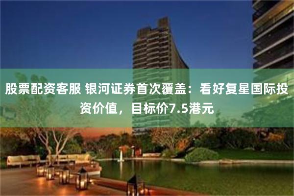 股票配资客服 银河证券首次覆盖：看好复星国际投资价值，目标价7.5港元