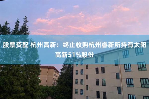 股票资配 杭州高新：终止收购杭州睿新所持有太阳高新51%股份