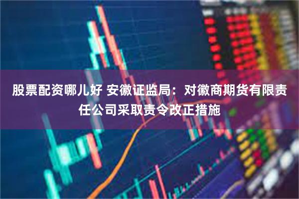 股票配资哪儿好 安徽证监局：对徽商期货有限责任公司采取责令改正措施