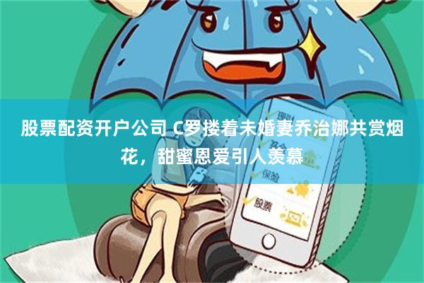 股票配资开户公司 C罗搂着未婚妻乔治娜共赏烟花，甜蜜恩爱引人羡慕