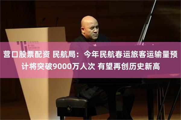 营口股票配资 民航局：今年民航春运旅客运输量预计将突破9000万人次 有望再创历史新高