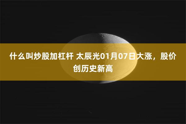 什么叫炒股加杠杆 太辰光01月07日大涨，股价创历史新高