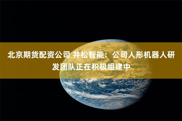北京期货配资公司 井松智能：公司人形机器人研发团队正在积极组建中