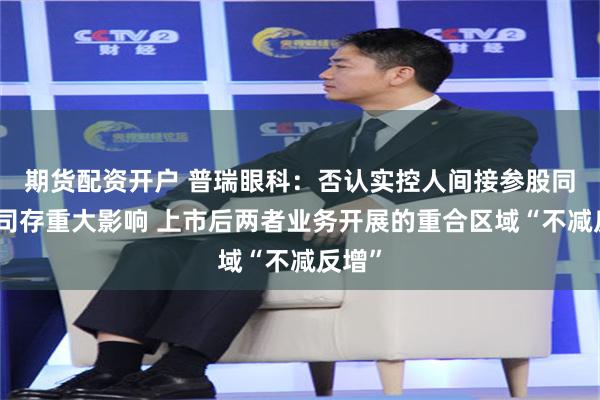 期货配资开户 普瑞眼科：否认实控人间接参股同业公司存重大影响 上市后两者业务开展的重合区域“不减反增”